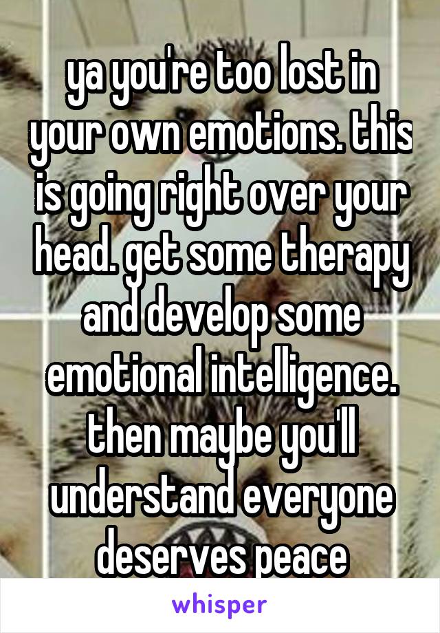 ya you're too lost in your own emotions. this is going right over your head. get some therapy and develop some emotional intelligence.
then maybe you'll understand everyone deserves peace