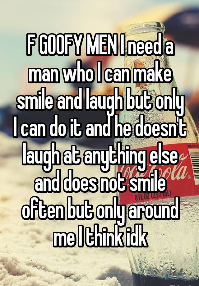 F GOOFY MEN I need a man who I can make smile and laugh but only I can do it and he doesn't laugh at anything else and does not smile often but only around me I think idk