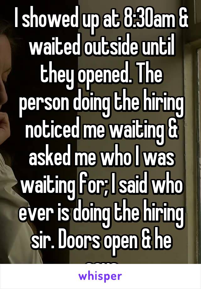 I showed up at 8:30am & waited outside until they opened. The person doing the hiring noticed me waiting & asked me who I was waiting for; I said who ever is doing the hiring sir. Doors open & he says