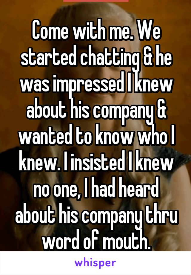 Come with me. We started chatting & he was impressed I knew about his company & wanted to know who I knew. I insisted I knew no one, I had heard about his company thru word of mouth.