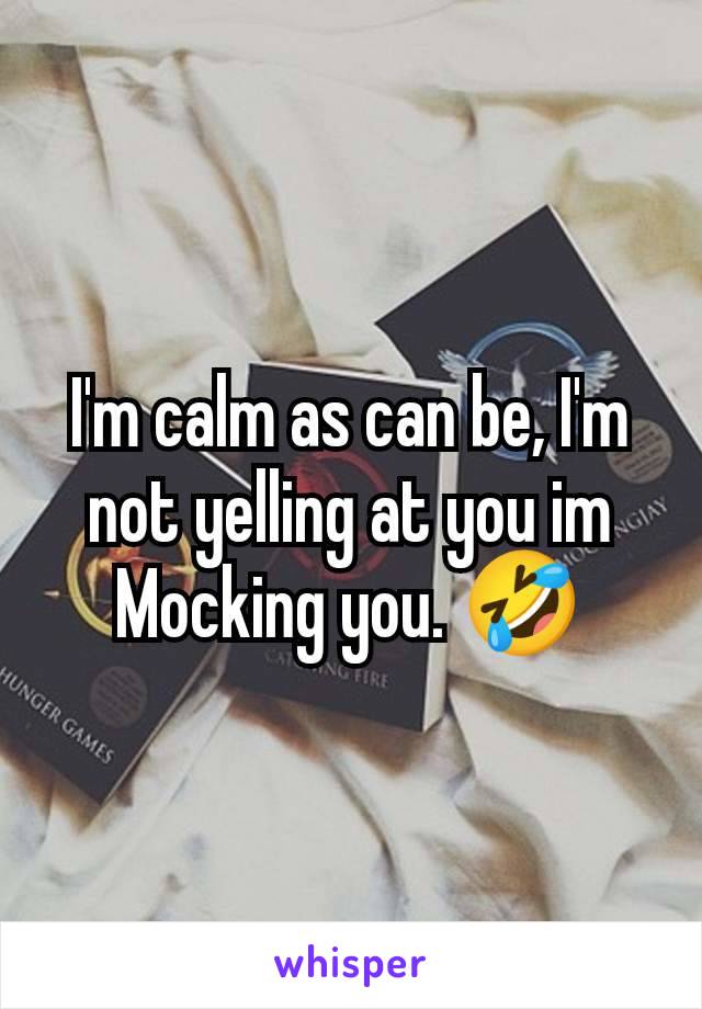 I'm calm as can be, I'm not yelling at you im Mocking you. 🤣