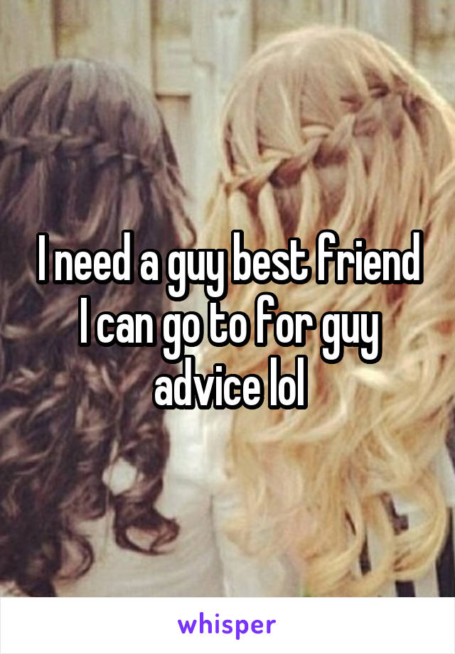 I need a guy best friend I can go to for guy advice lol