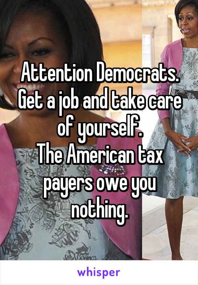 Attention Democrats.
Get a job and take care of yourself.
The American tax payers owe you nothing.