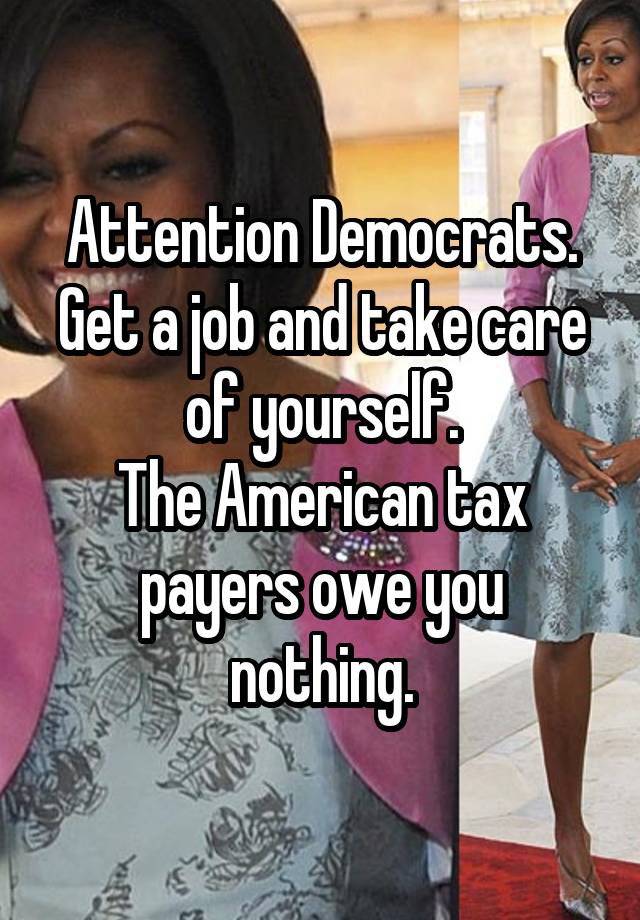 Attention Democrats.
Get a job and take care of yourself.
The American tax payers owe you nothing.