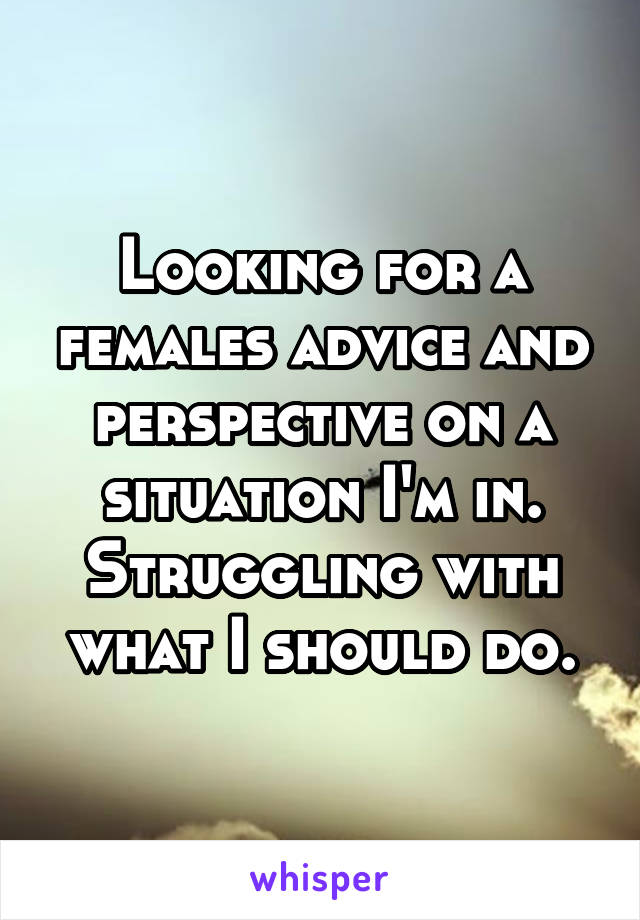 Looking for a females advice and perspective on a situation I'm in. Struggling with what I should do.