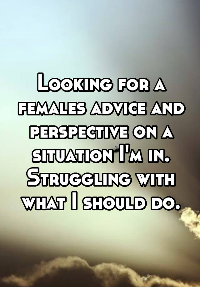 Looking for a females advice and perspective on a situation I'm in. Struggling with what I should do.