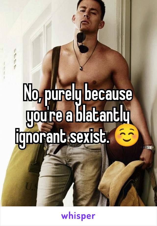 No, purely because you're a blatantly ignorant sexist. ☺️