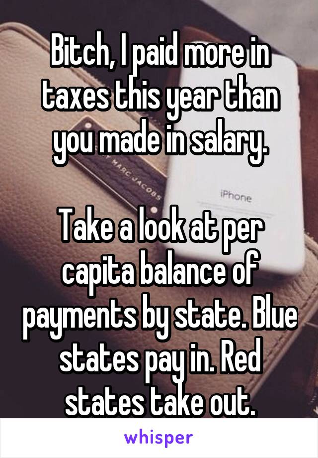 Bitch, I paid more in taxes this year than you made in salary.

Take a look at per capita balance of payments by state. Blue states pay in. Red states take out.