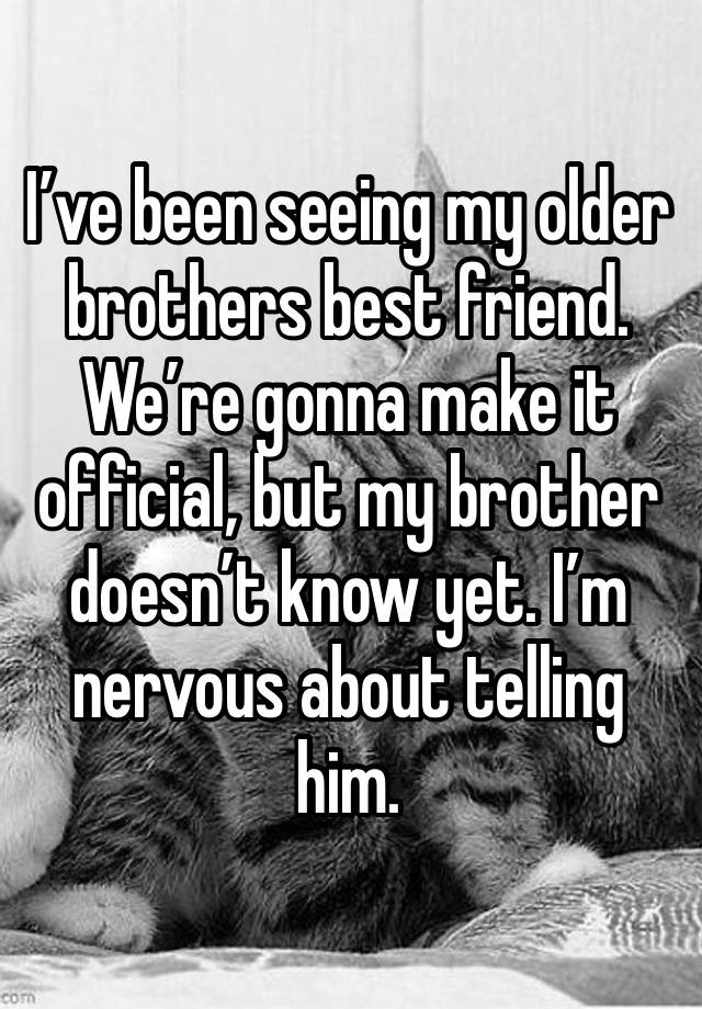 I’ve been seeing my older brothers best friend. We’re gonna make it official, but my brother doesn’t know yet. I’m nervous about telling him. 