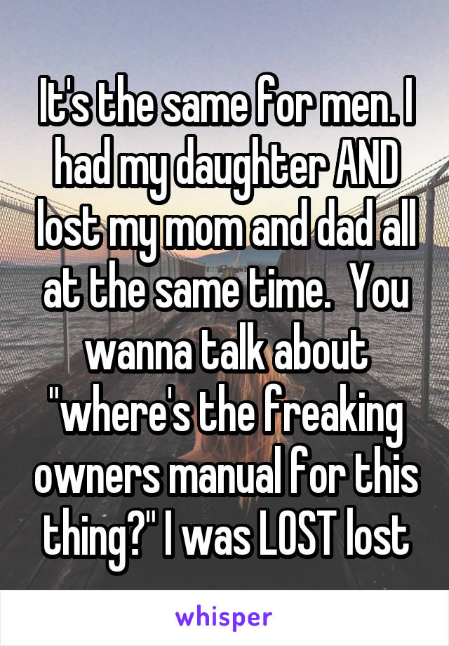 It's the same for men. I had my daughter AND lost my mom and dad all at the same time.  You wanna talk about "where's the freaking owners manual for this thing?" I was LOST lost