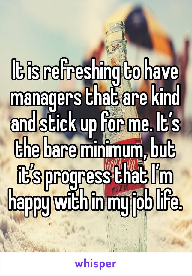 It is refreshing to have managers that are kind and stick up for me. It’s the bare minimum, but it’s progress that I’m happy with in my job life.