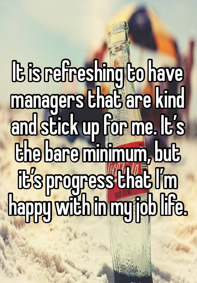 It is refreshing to have managers that are kind and stick up for me. It’s the bare minimum, but it’s progress that I’m happy with in my job life.