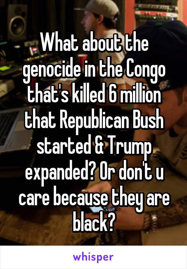 What about the genocide in the Congo that's killed 6 million that Republican Bush started & Trump expanded? Or don't u care because they are black?