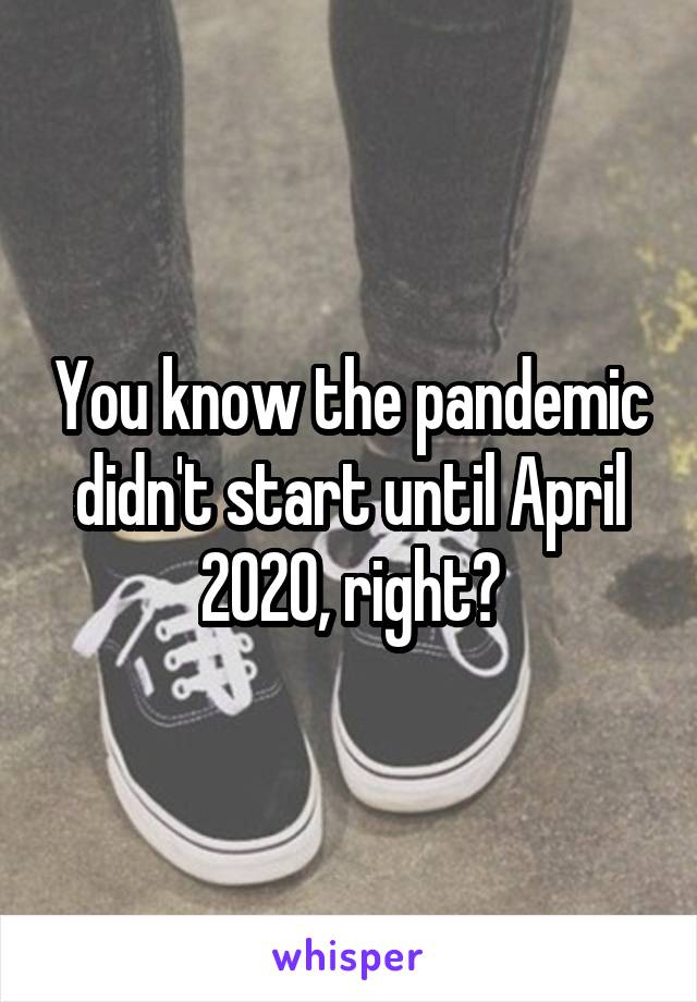 You know the pandemic didn't start until April 2020, right?