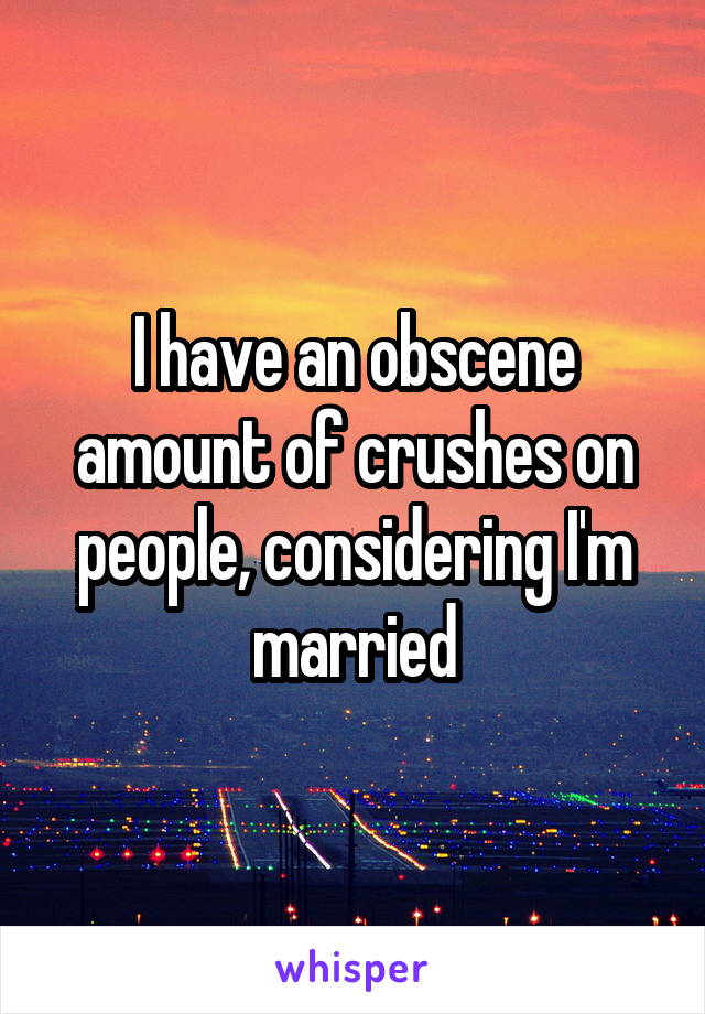 I have an obscene amount of crushes on people, considering I'm married