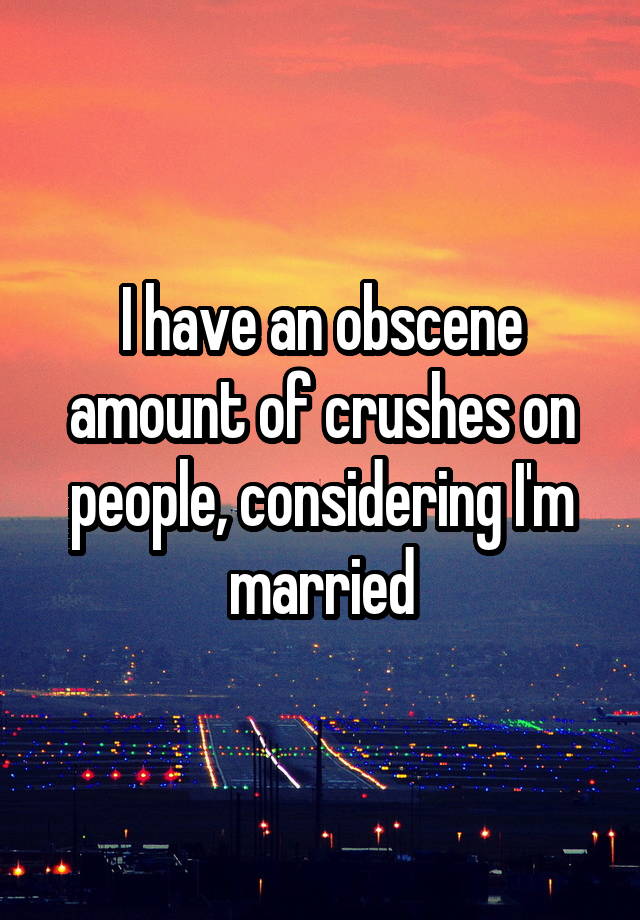 I have an obscene amount of crushes on people, considering I'm married