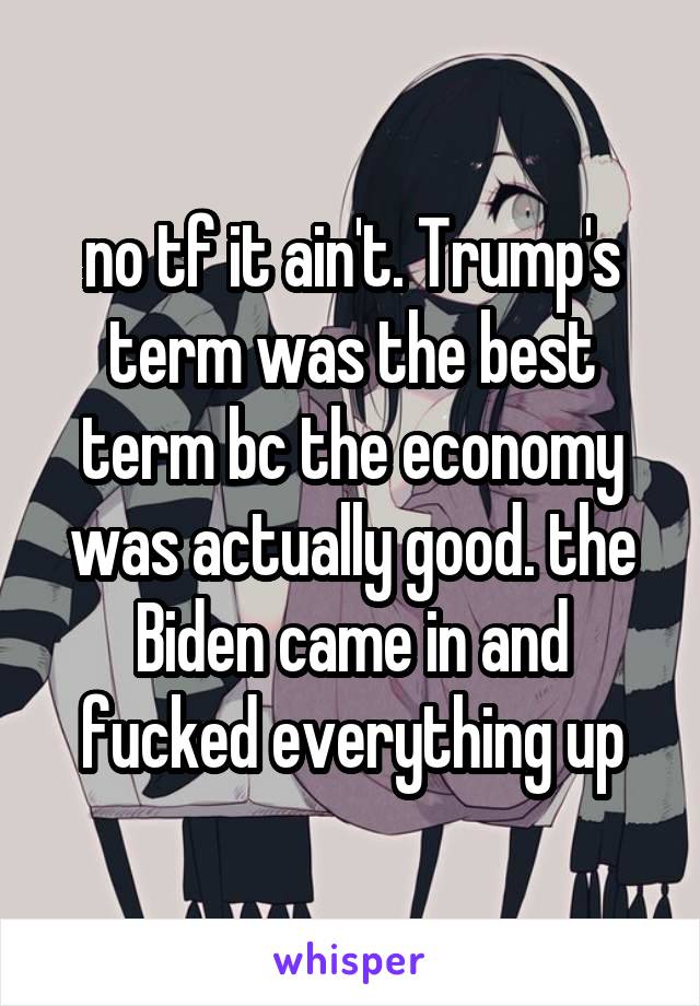 no tf it ain't. Trump's term was the best term bc the economy was actually good. the Biden came in and fucked everything up