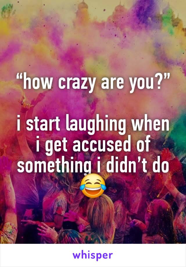 “how crazy are you?”

i start laughing when i get accused of something i didn’t do😂