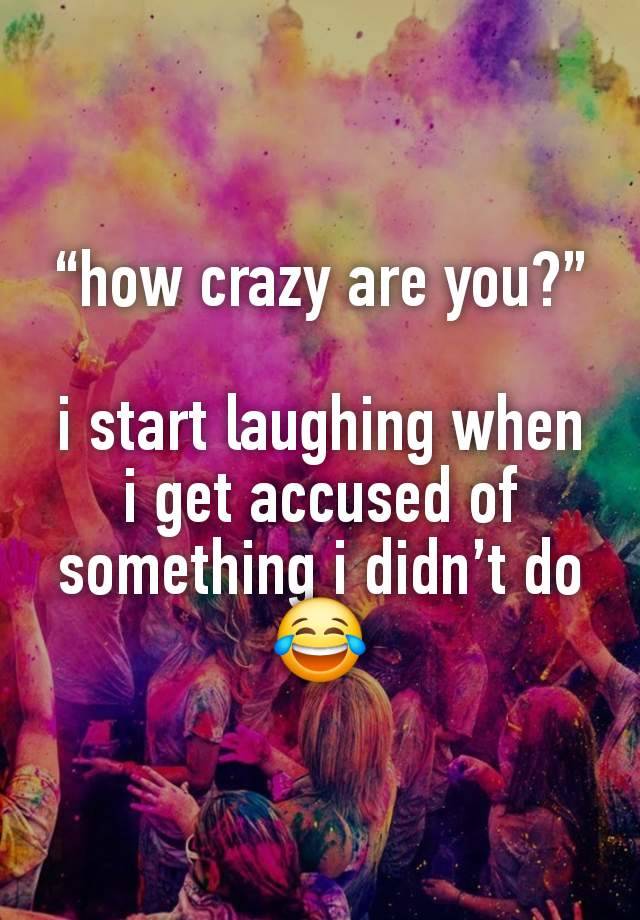 “how crazy are you?”

i start laughing when i get accused of something i didn’t do😂