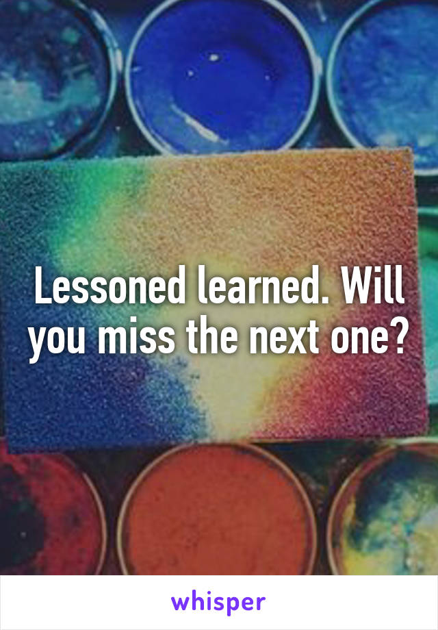 Lessoned learned. Will you miss the next one?