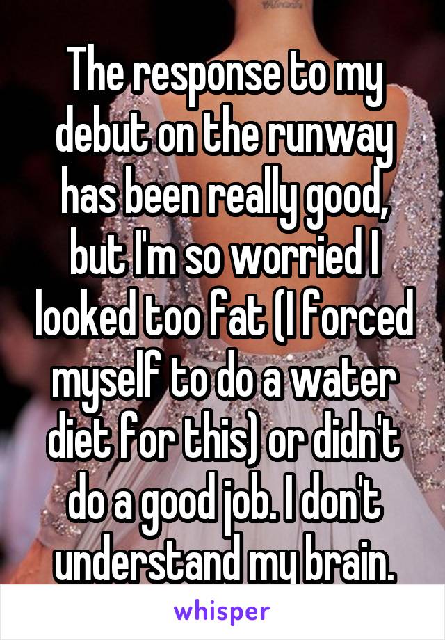 The response to my debut on the runway has been really good, but I'm so worried I looked too fat (I forced myself to do a water diet for this) or didn't do a good job. I don't understand my brain.