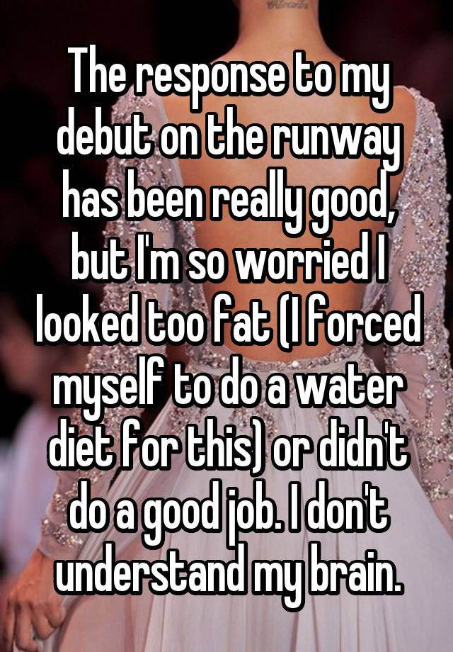 The response to my debut on the runway has been really good, but I'm so worried I looked too fat (I forced myself to do a water diet for this) or didn't do a good job. I don't understand my brain.