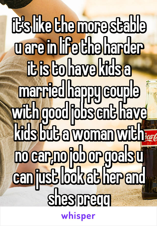 it's like the more stable u are in life the harder it is to have kids a married happy couple with good jobs cnt have kids but a woman with no car,no job or goals u can just look at her and shes pregg