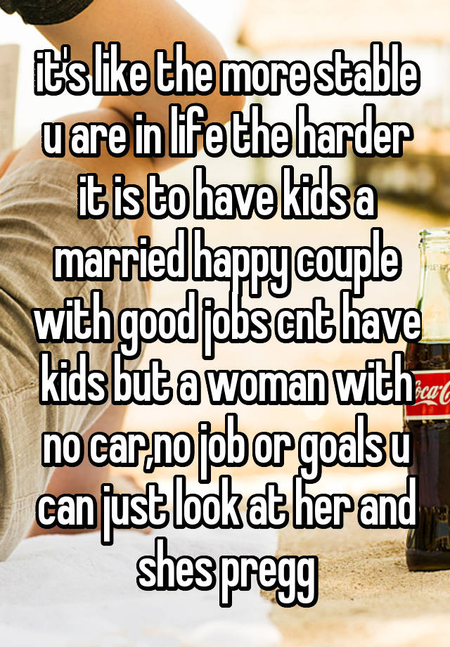 it's like the more stable u are in life the harder it is to have kids a married happy couple with good jobs cnt have kids but a woman with no car,no job or goals u can just look at her and shes pregg