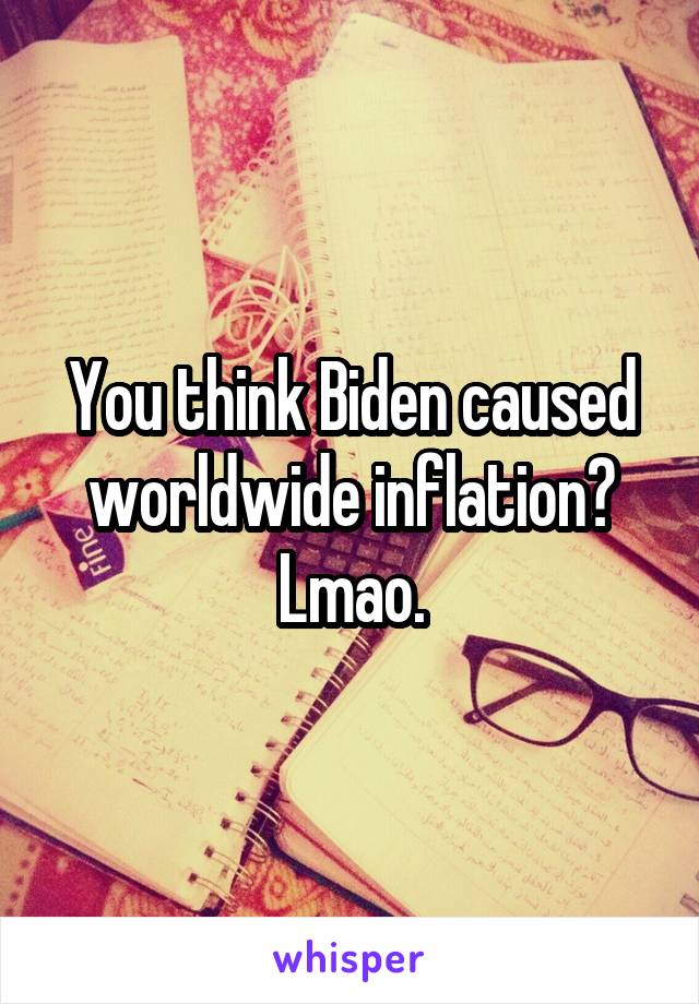 You think Biden caused worldwide inflation? Lmao.