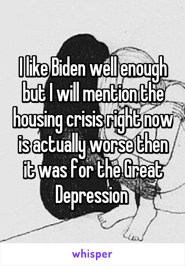 I like Biden well enough but I will mention the housing crisis right now is actually worse then it was for the Great Depression 