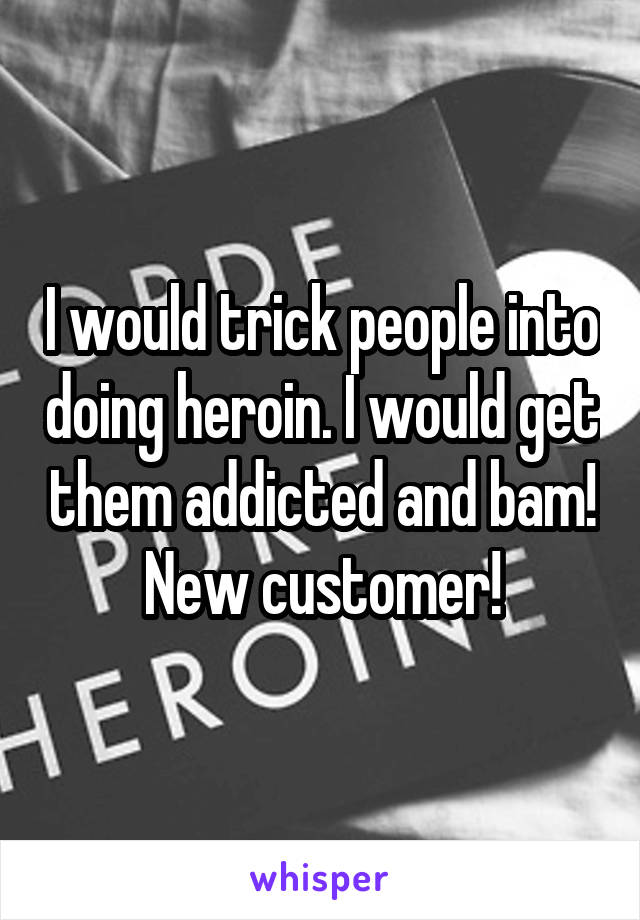 I would trick people into doing heroin. I would get them addicted and bam! New customer!