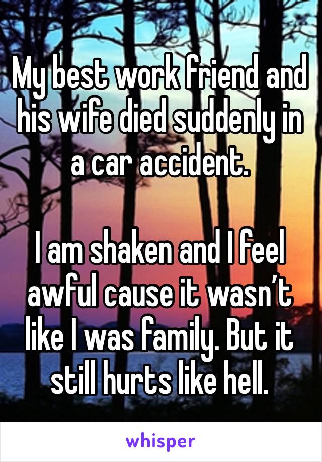 My best work friend and his wife died suddenly in a car accident.

I am shaken and I feel awful cause it wasn’t like I was family. But it still hurts like hell.