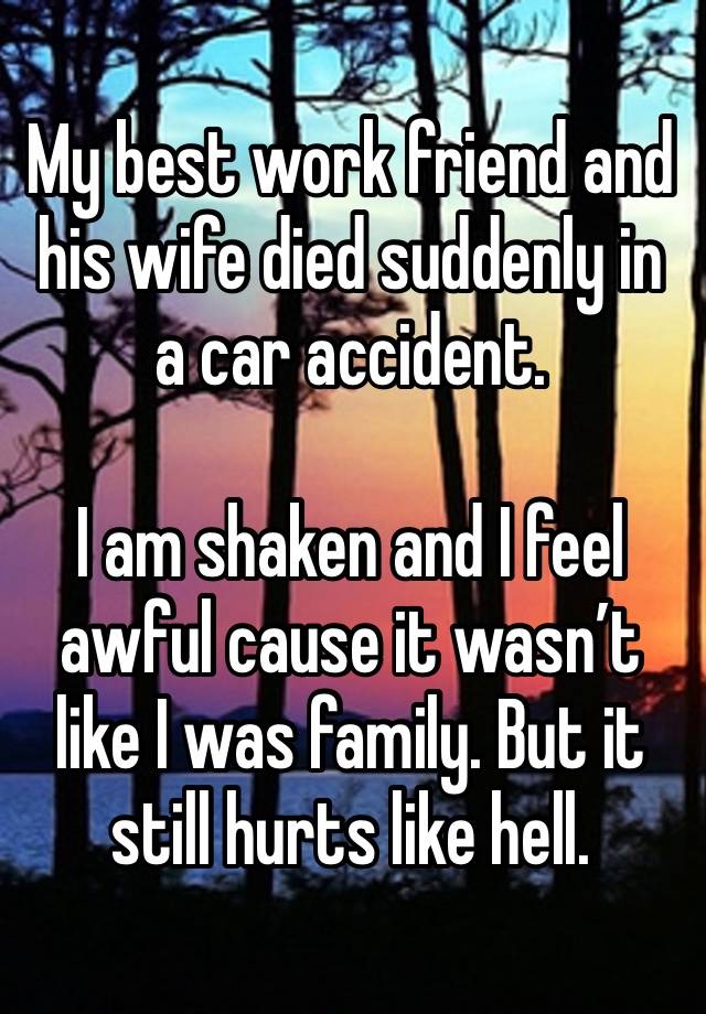 My best work friend and his wife died suddenly in a car accident.

I am shaken and I feel awful cause it wasn’t like I was family. But it still hurts like hell.