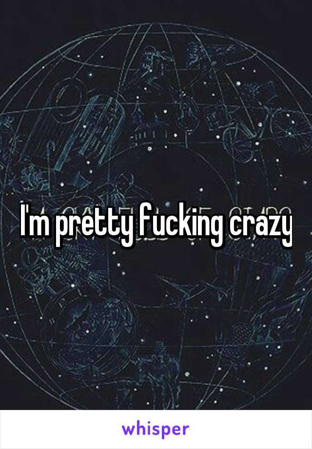 I'm pretty fucking crazy