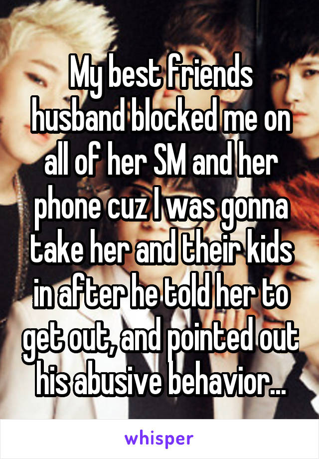 My best friends husband blocked me on all of her SM and her phone cuz I was gonna take her and their kids in after he told her to get out, and pointed out his abusive behavior...