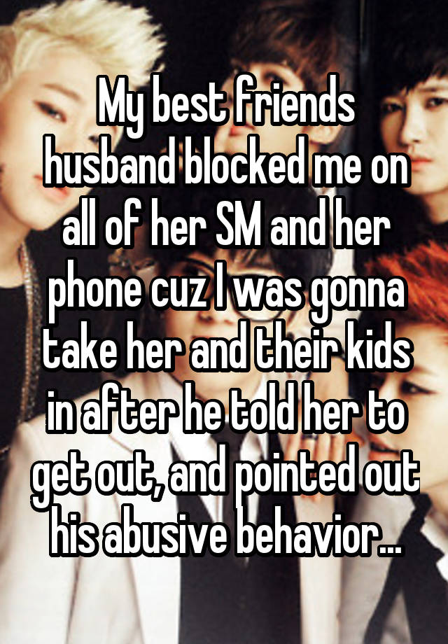 My best friends husband blocked me on all of her SM and her phone cuz I was gonna take her and their kids in after he told her to get out, and pointed out his abusive behavior...