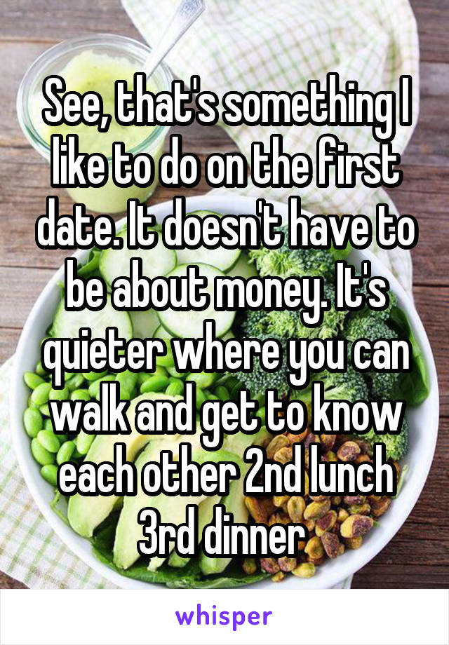 See, that's something I like to do on the first date. It doesn't have to be about money. It's quieter where you can walk and get to know each other 2nd lunch 3rd dinner 