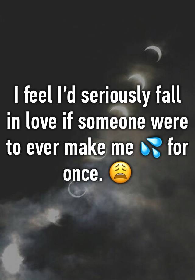 I feel I’d seriously fall in love if someone were to ever make me 💦 for once. 😩