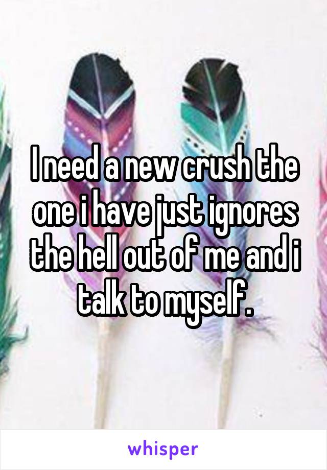 I need a new crush the one i have just ignores the hell out of me and i talk to myself.