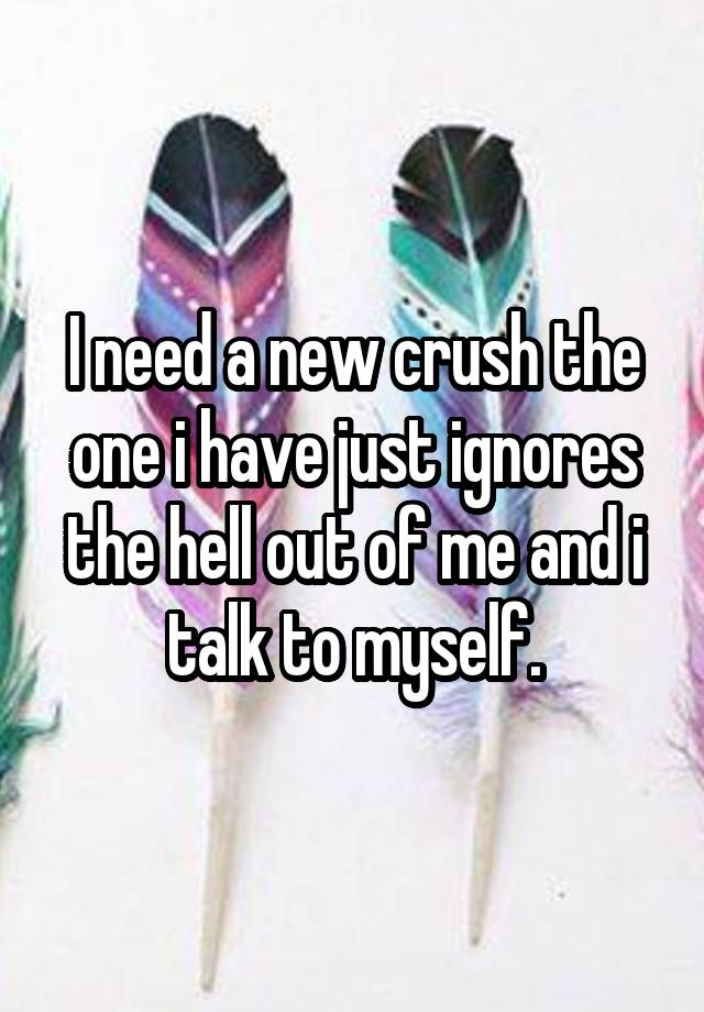 I need a new crush the one i have just ignores the hell out of me and i talk to myself.