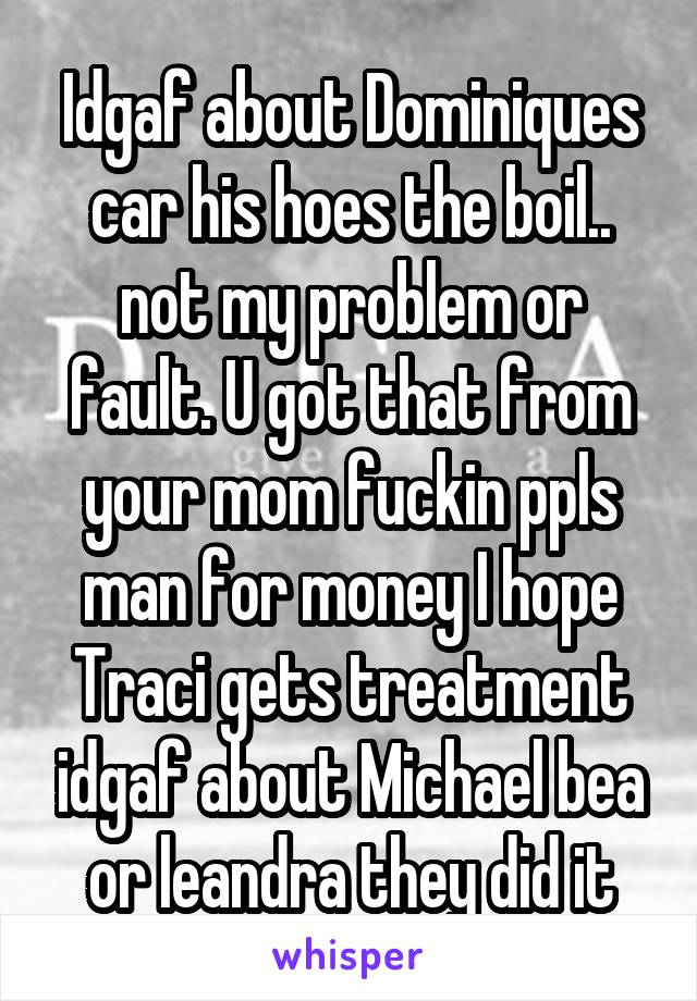 Idgaf about Dominiques car his hoes the boil.. not my problem or fault. U got that from your mom fuckin ppls man for money I hope Traci gets treatment idgaf about Michael bea or leandra they did it