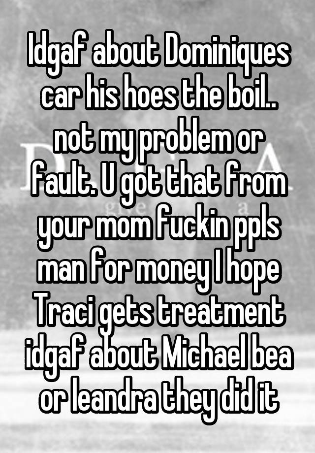 Idgaf about Dominiques car his hoes the boil.. not my problem or fault. U got that from your mom fuckin ppls man for money I hope Traci gets treatment idgaf about Michael bea or leandra they did it