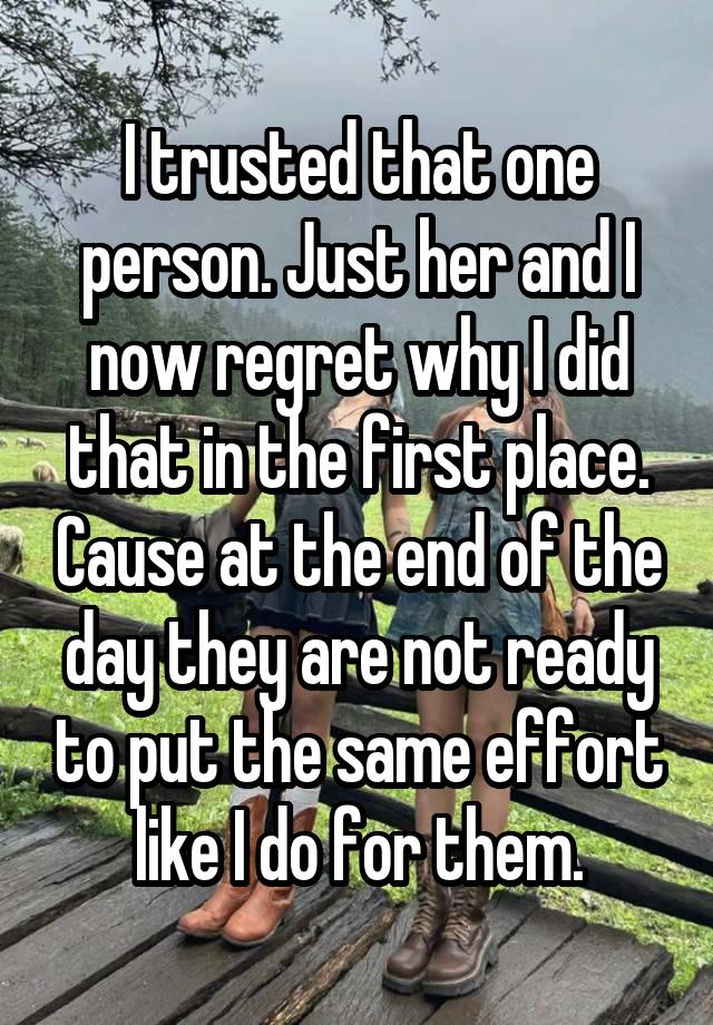 I trusted that one person. Just her and I now regret why I did that in the first place. Cause at the end of the day they are not ready to put the same effort like I do for them.