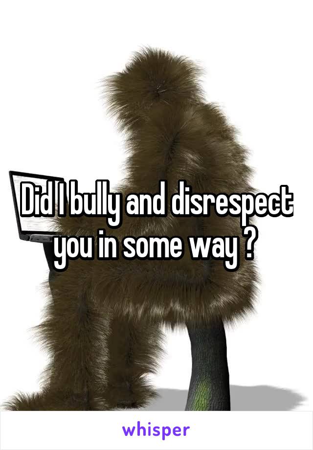 Did I bully and disrespect you in some way ? 