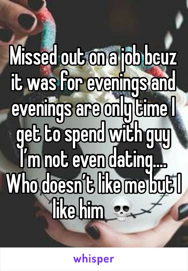 Missed out on a job bcuz it was for evenings and evenings are only time I get to spend with guy I’m not even dating…. Who doesn’t like me but I like him 💀