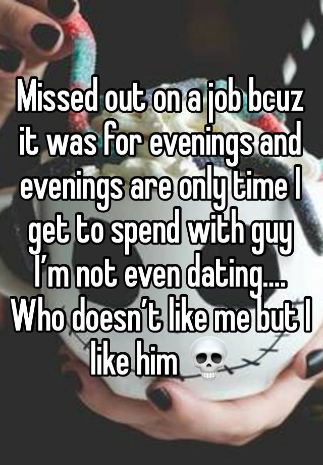 Missed out on a job bcuz it was for evenings and evenings are only time I get to spend with guy I’m not even dating…. Who doesn’t like me but I like him 💀