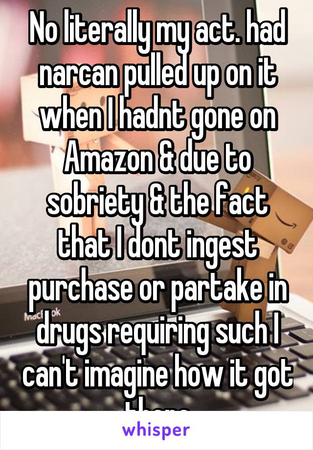 No literally my act. had narcan pulled up on it when I hadnt gone on Amazon & due to sobriety & the fact that I dont ingest purchase or partake in drugs requiring such I can't imagine how it got there