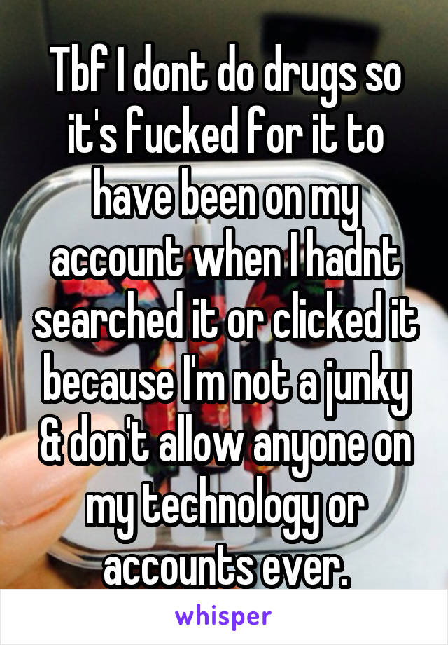 Tbf I dont do drugs so it's fucked for it to have been on my account when I hadnt searched it or clicked it because I'm not a junky & don't allow anyone on my technology or accounts ever.