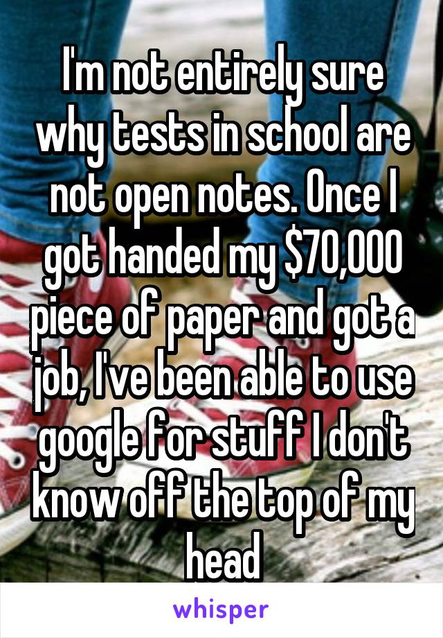 I'm not entirely sure why tests in school are not open notes. Once I got handed my $70,000 piece of paper and got a job, I've been able to use google for stuff I don't know off the top of my head