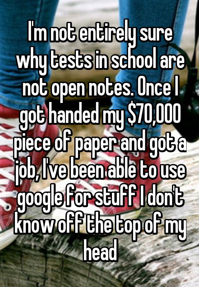 I'm not entirely sure why tests in school are not open notes. Once I got handed my $70,000 piece of paper and got a job, I've been able to use google for stuff I don't know off the top of my head